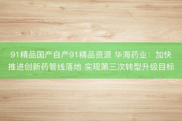 91精品国产自产91精品资源 华海药业：加快推进创新药管线落地 实现第三次转型升级目标