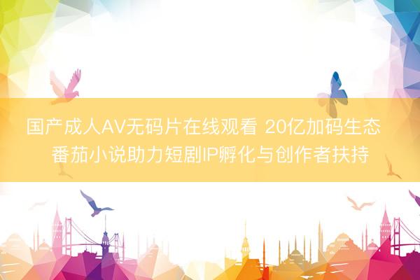 国产成人AV无码片在线观看 20亿加码生态  番茄小说助力短剧IP孵化与创作者扶持