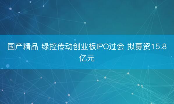 国产精品 绿控传动创业板IPO过会 拟募资15.8亿元