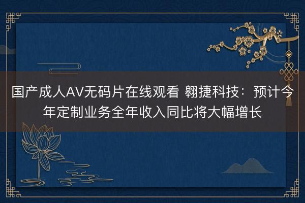 国产成人AV无码片在线观看 翱捷科技：预计今年定制业务全年收入同比将大幅增长
