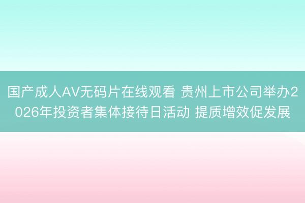 国产成人AV无码片在线观看 贵州上市公司举办2026年投资者集体接待日活动 提质增效促发展