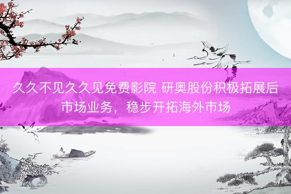 久久不见久久见免费影院 研奥股份积极拓展后市场业务，稳步开拓海外市场