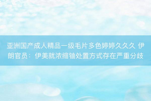 亚洲国产成人精品一级毛片多色婷婷久久久 伊朗官员：伊美就浓缩铀处置方式存在严重分歧