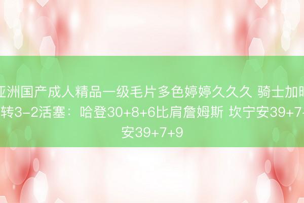 亚洲国产成人精品一级毛片多色婷婷久久久 骑士加时逆转3-2活塞：哈登30+8+6比肩詹姆斯 坎宁安39+7+9