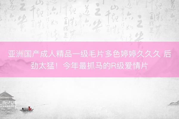 亚洲国产成人精品一级毛片多色婷婷久久久 后劲太猛！今年最抓马的R级爱情片