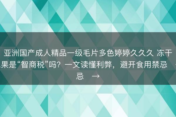 亚洲国产成人精品一级毛片多色婷婷久久久 冻干水果是“智商税”吗？一文读懂利弊，避开食用禁忌‌→‌