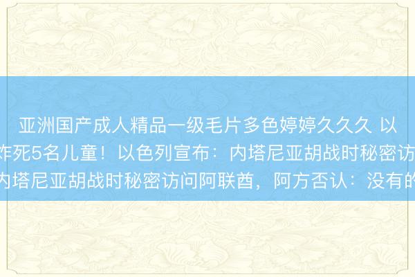 亚洲国产成人精品一级毛片多色婷婷久久久 以军发动大规模空袭，炸死5名儿童！以色列宣布：内塔尼亚胡战时秘密访问阿联酋，阿方否认：没有的事