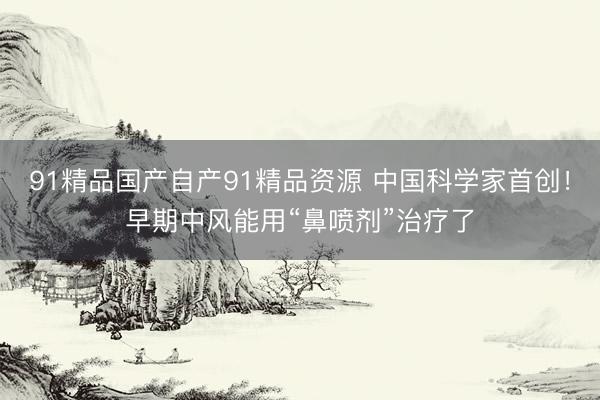 91精品国产自产91精品资源 中国科学家首创!早期中风能用“鼻喷剂”治疗了