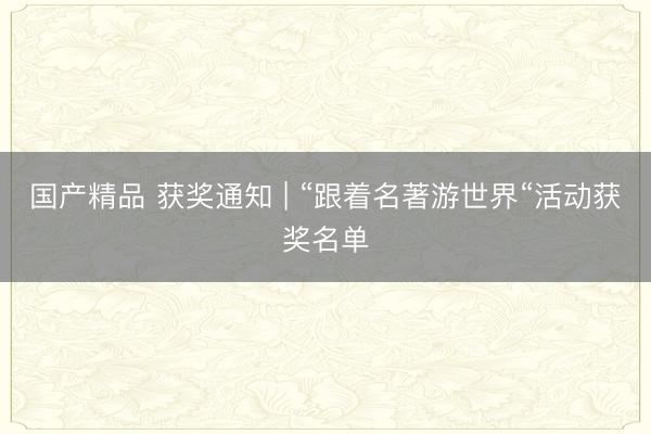 国产精品 获奖通知 | “跟着名著游世界“活动获奖名单
