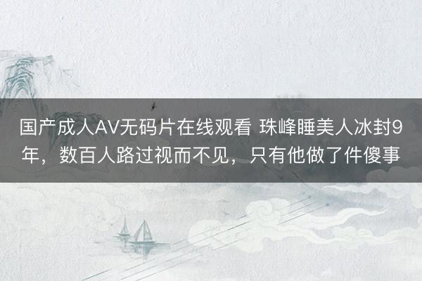 国产成人AV无码片在线观看 珠峰睡美人冰封9年，数百人路过视而不见，只有他做了件傻事