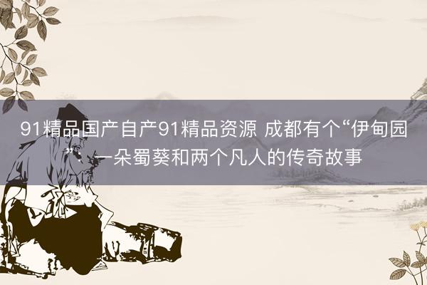 91精品国产自产91精品资源 成都有个“伊甸园”：一朵蜀葵和两个凡人的传奇故事