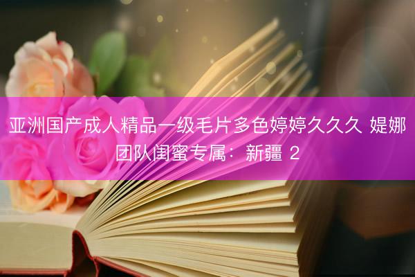 亚洲国产成人精品一级毛片多色婷婷久久久 媞娜团队闺蜜专属：新疆 2