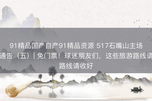 91精品国产自产91精品资源 517石嘴山主场豪横通告（五）| 免门票！球迷朋友们，这些旅游路线请收好
