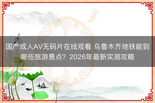 国产成人AV无码片在线观看 乌鲁木齐地铁能到哪些旅游景点？2026年最新实测攻略