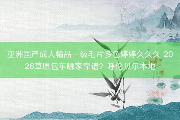 亚洲国产成人精品一级毛片多色婷婷久久久 2026草原包车哪家靠谱？呼伦贝尔本地