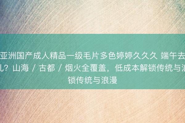 亚洲国产成人精品一级毛片多色婷婷久久久 端午去哪儿？山海 / 古都 / 烟火全覆盖，低成本解锁传统与浪漫