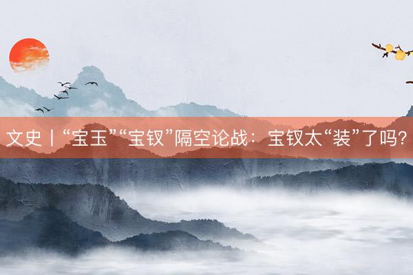 文史丨“宝玉”“宝钗”隔空论战：宝钗太“装”了吗？