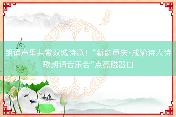朗诵声里共赏双城诗意！“新韵重庆·成渝诗人诗歌朗诵音乐会”点亮磁器口