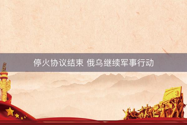停火协议结束 俄乌继续军事行动