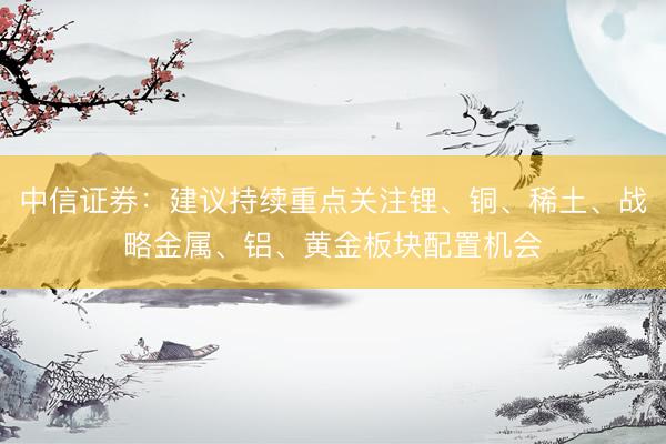 中信证券：建议持续重点关注锂、铜、稀土、战略金属、铝、黄金板块配置机会