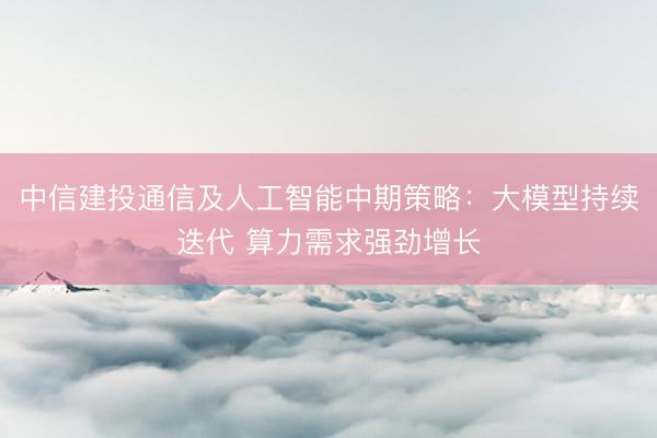中信建投通信及人工智能中期策略：大模型持续迭代 算力需求强劲增长