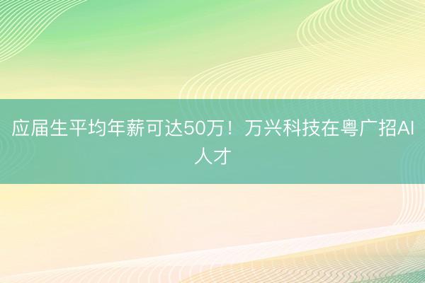 应届生平均年薪可达50万！万兴科技在粤广招AI人才