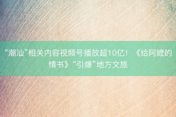 “潮汕”相关内容视频号播放超10亿!《给阿嬷的情书》“引爆”地方文旅