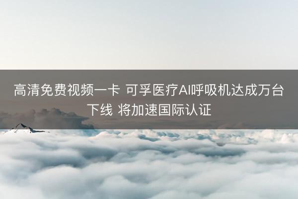 高清免费视频一卡 可孚医疗AI呼吸机达成万台下线 将加速国际认证