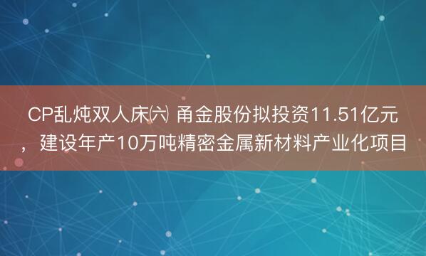 CP乱炖双人床㈥ 甬金股份拟投资11.51亿元，建设年产10万吨精密金属新材料产业化项目