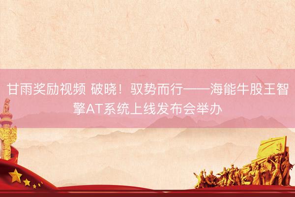 甘雨奖励视频 破晓!驭势而行——海能牛股王智擎AT系统上线发布会举办