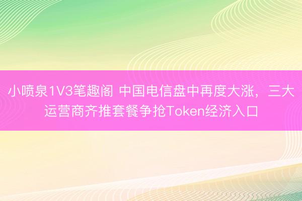 小喷泉1V3笔趣阁 中国电信盘中再度大涨，三大运营商齐推套餐争抢Token经济入口