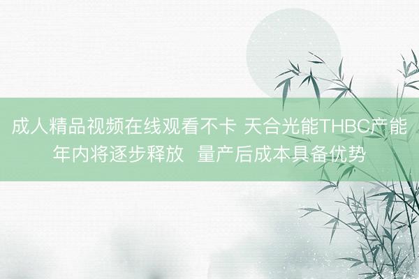 成人精品视频在线观看不卡 天合光能THBC产能年内将逐步释放  量产后成本具备优势