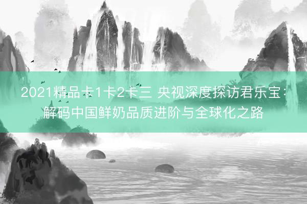 2021精品卡1卡2卡三 央视深度探访君乐宝：解码中国鲜奶品质进阶与全球化之路