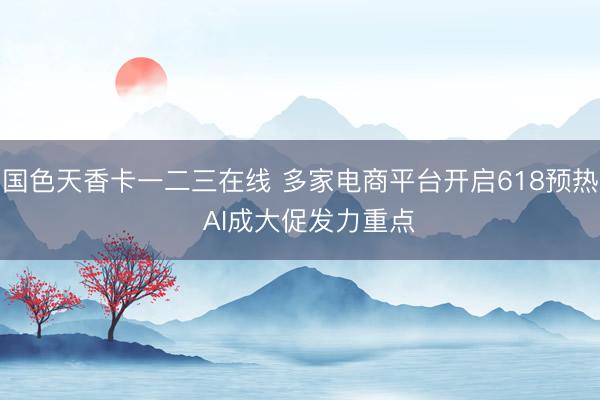 国色天香卡一二三在线 多家电商平台开启618预热  AI成大促发力重点