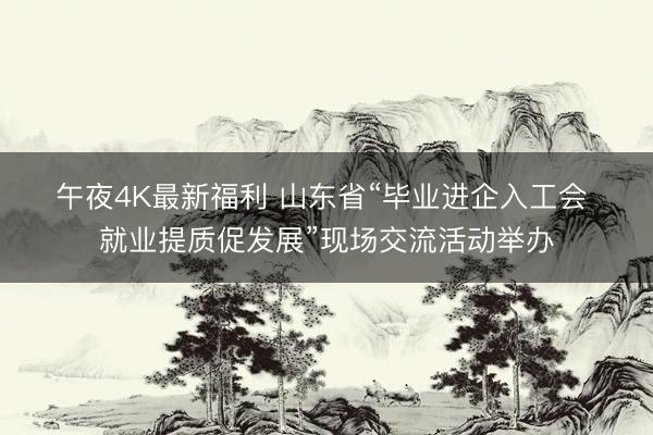 午夜4K最新福利 山东省“毕业进企入工会 就业提质促发展”现场交流活动举办