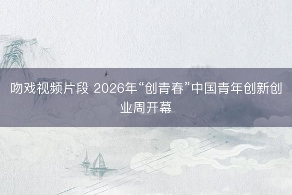 吻戏视频片段 2026年“创青春”中国青年创新创业周开幕