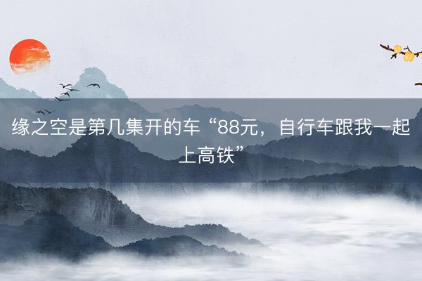 缘之空是第几集开的车 “88元，自行车跟我一起上高铁”