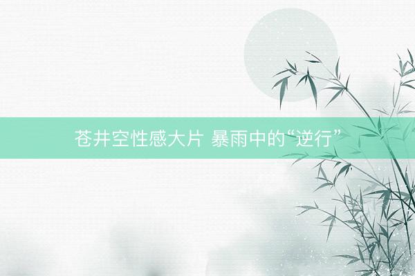 苍井空性感大片 暴雨中的“逆行”