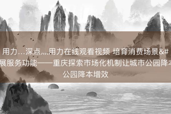 用力…深点灬用力在线观看视频 培育消费场景 拓展服务功能——重庆探索市场化机制让城市公园降本增效