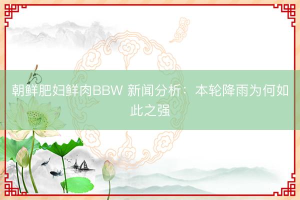 朝鲜肥妇鲜肉BBW 新闻分析：本轮降雨为何如此之强