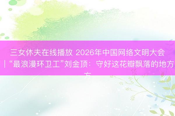 三女休夫在线播放 2026年中国网络文明大会｜“最浪漫环卫工”刘金顶：守好这花瓣飘落的地方