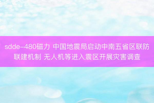 sdde-480磁力 中国地震局启动中南五省区联防联建机制 无人机等进入震区开展灾害调查