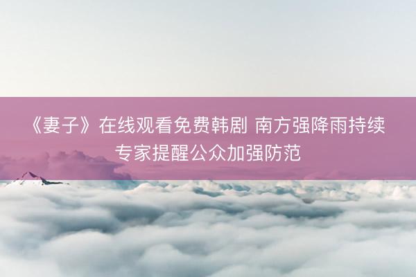 《妻子》在线观看免费韩剧 南方强降雨持续 专家提醒公众加强防范