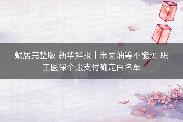 蜗居完整版 新华鲜报｜米面油等不能买 职工医保个账支付确定白名单