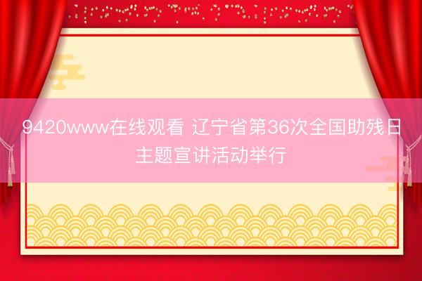9420www在线观看 辽宁省第36次全国助残日主题宣讲活动举行