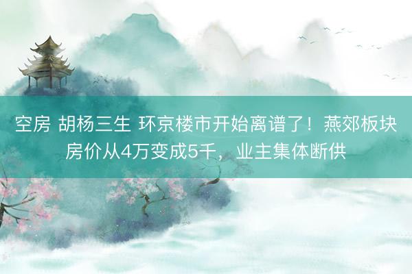 空房 胡杨三生 环京楼市开始离谱了！燕郊板块房价从4万变成5千，业主集体断供