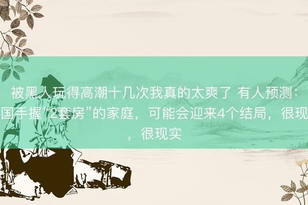 被黑人玩得高潮十几次我真的太爽了 有人预测：中国手握“2套房”的家庭，可能会迎来4个结局，很现实