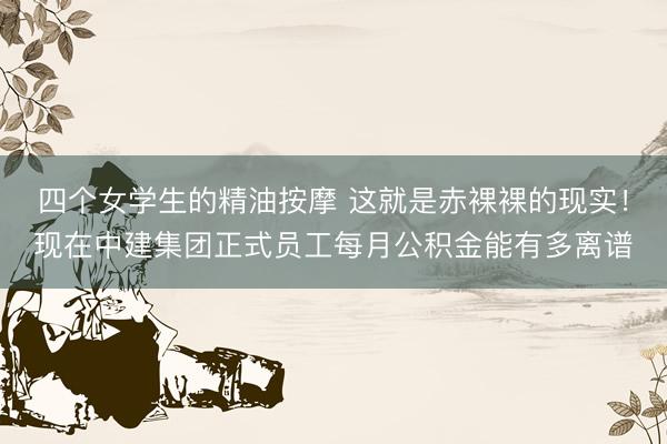 四个女学生的精油按摩 这就是赤裸裸的现实!现在中建集团正式员工每月公积金能有多离谱