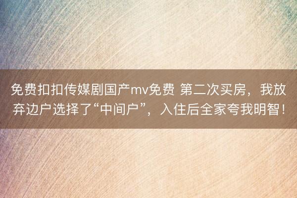 免费扣扣传媒剧国产mv免费 第二次买房，我放弃边户选择了“中间户”，入住后全家夸我明智！
