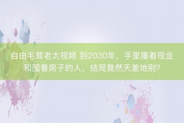 自由毛茸老太视频 到2030年,手里攥着现金和囤着房子的人,结局竟然天差地别?